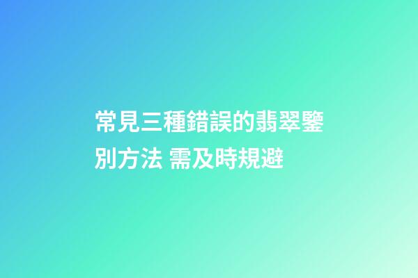 常見三種錯誤的翡翠鑒別方法 需及時規避